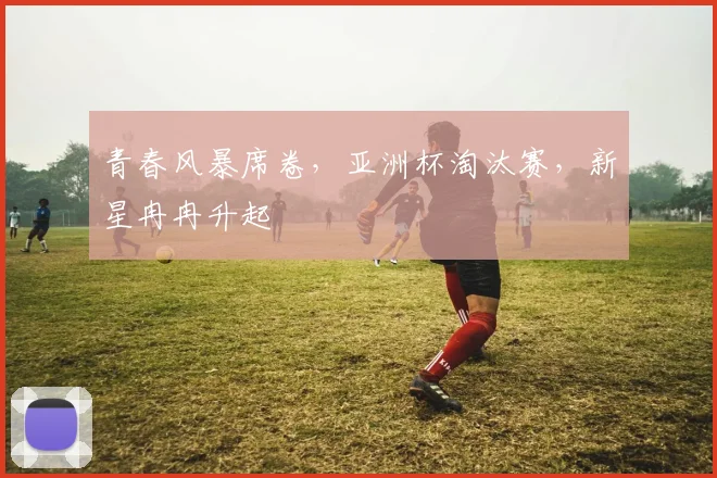 青春风暴席卷,亚洲杯淘汰赛,新星冉冉升起