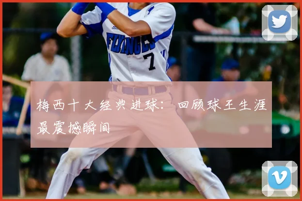 梅西十大经典进球：回顾球王生涯最震撼瞬间