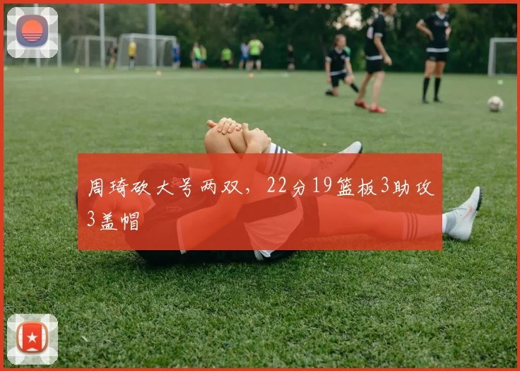 周琦砍大号两双，22分19篮板3助攻3盖帽