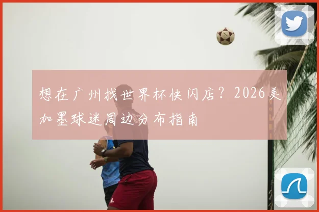 想在广州找世界杯快闪店?2026美加墨球迷周边分布指南