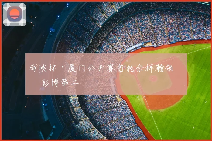 海峡杯·厦门公开赛首轮佘梓瀚领先 彭博第二