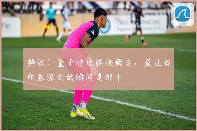 热议！量子特攻解说舞台，最让你印象深刻的瞬间是哪个