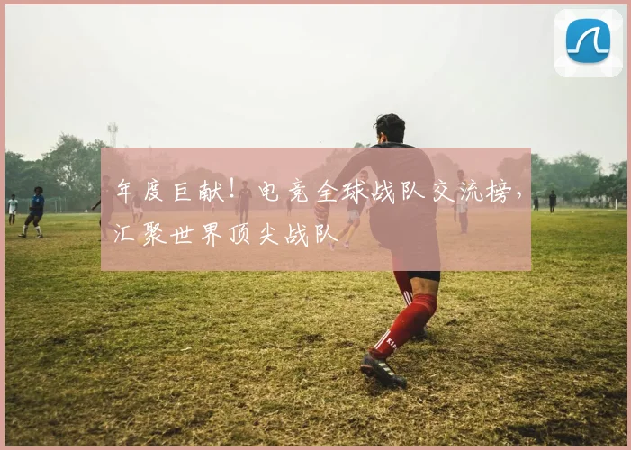 年度巨献！电竞全球战队交流榜，汇聚世界顶尖战队