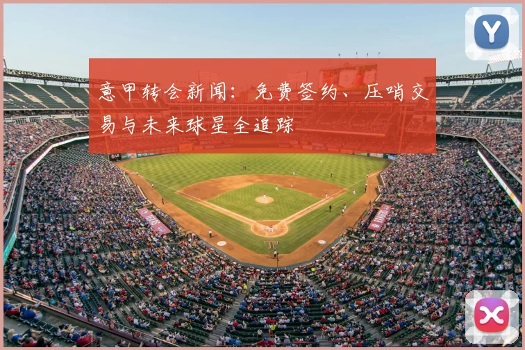 意甲转会新闻:免费签约、压哨交易与未来球星全追踪