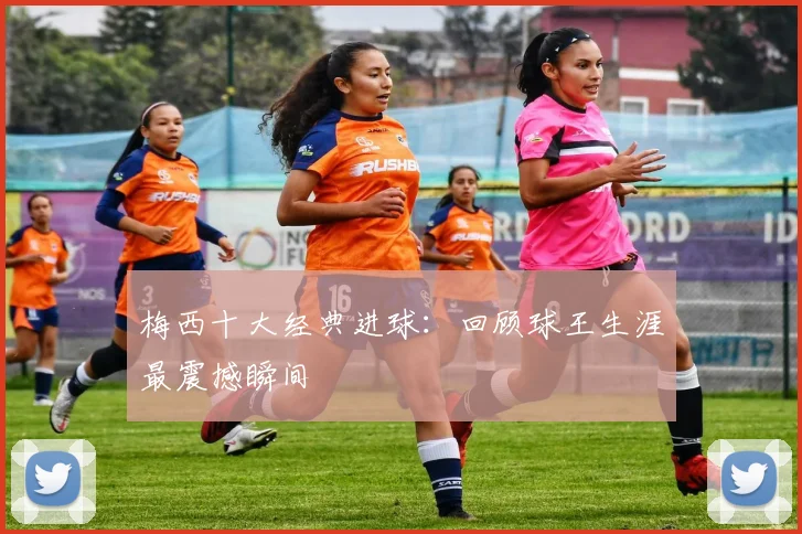 梅西十大经典进球:回顾球王生涯最震撼瞬间