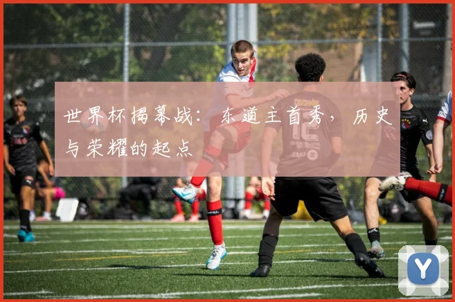 世界杯揭幕战：东道主首秀，历史与荣耀的起点