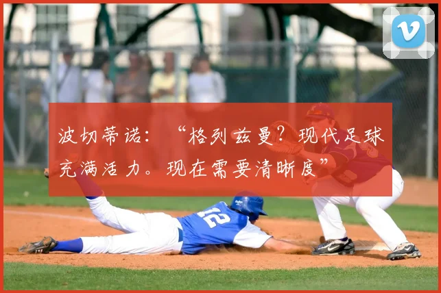 波切蒂诺：“格列兹曼？现代足球充满活力。现在需要清晰度”