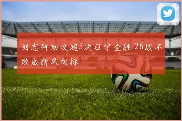 刘志轩助攻超5次辽宁全胜 26战不败成新风向标
