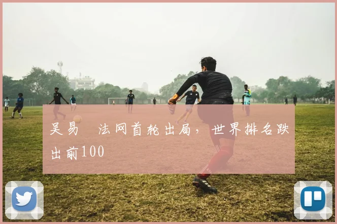 吴易昺法网首轮出局，世界排名跌出前100